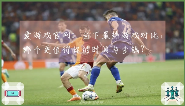 爱游戏官网：当下最热游戏对比，哪个更值得你的时间与金钱？