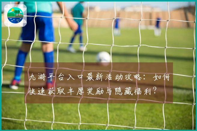 九游平台入口最新活动攻略：如何快速获取丰厚奖励与隐藏福利？