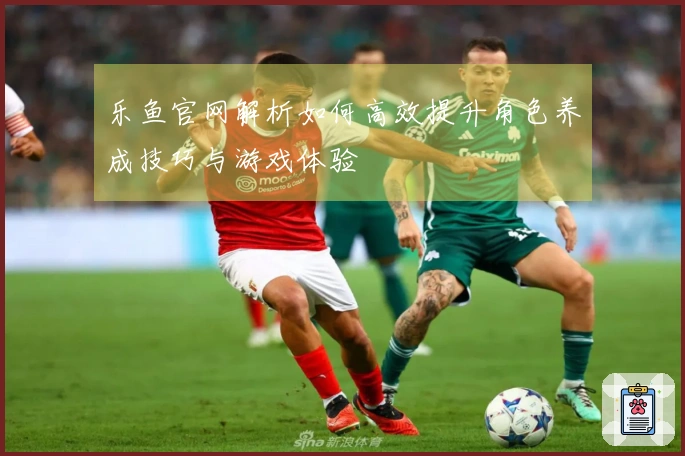 乐鱼官网解析如何高效提升角色养成技巧与游戏体验