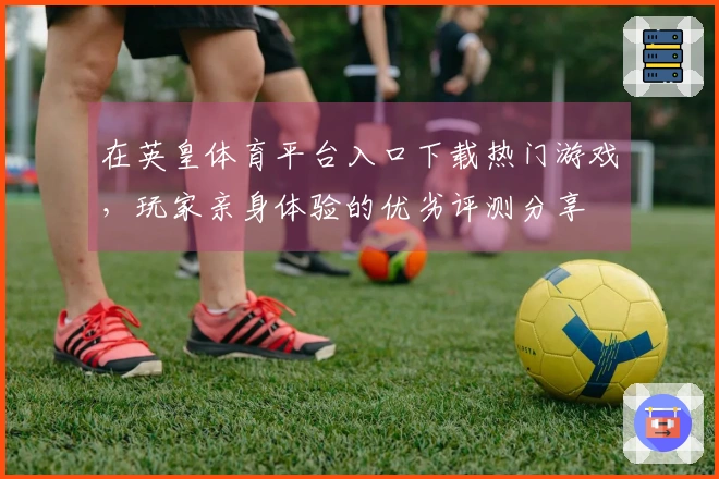 在英皇体育平台入口下载热门游戏，玩家亲身体验的优劣评测分享
