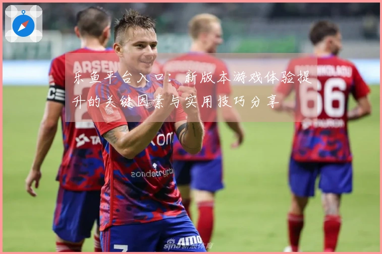 乐鱼平台入口：新版本游戏体验提升的关键因素与实用技巧分享