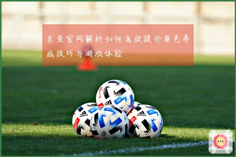 乐鱼官网解析如何高效提升角色养成技巧与游戏体验